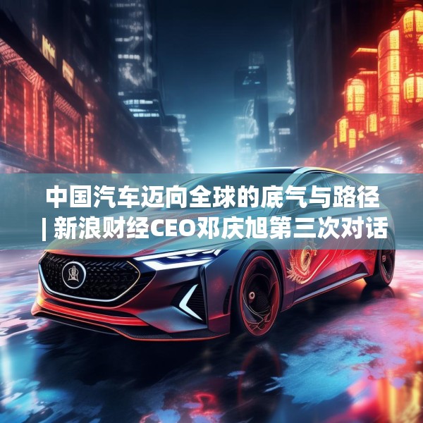 中国汽车迈向全球的底气与路径 | 新浪财经CEO邓庆旭第三次对话长城汽车董事长魏建军