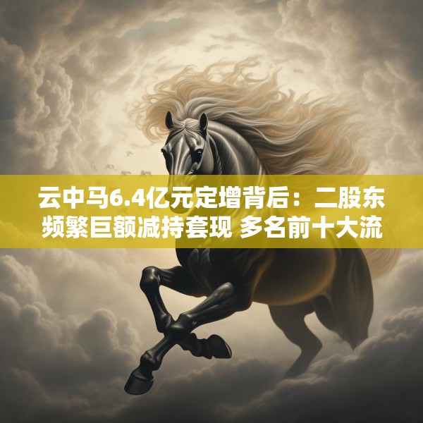 云中马6.4亿元定增背后：二股东频繁巨额减持套现 多名前十大流通股东加速离场