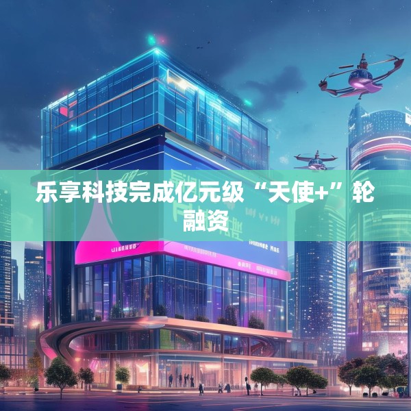 乐享科技完成亿元级“天使+”轮融资