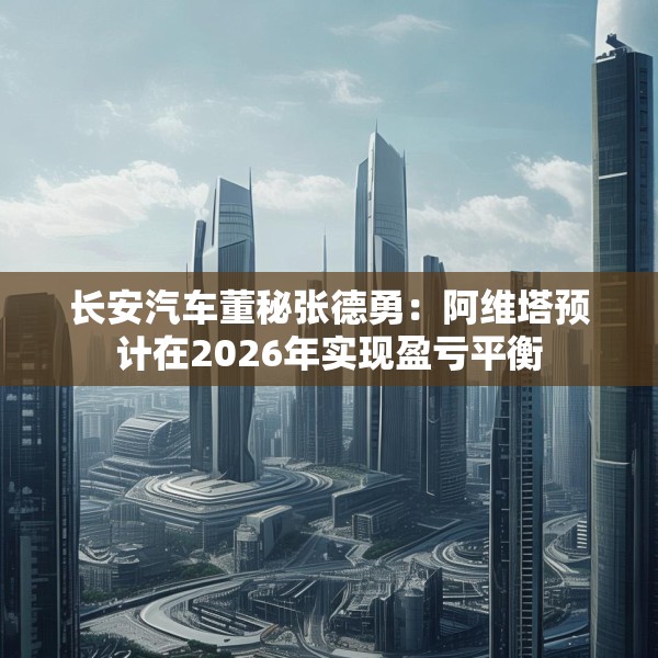 长安汽车董秘张德勇：阿维塔预计在2026年实现盈亏平衡