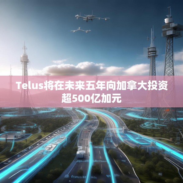 Telus将在未来五年向加拿大投资超500亿加元