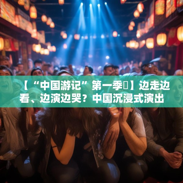 【“中国游记”第一季㉜】边走边看、边演边哭？中国沉浸式演出把看剧的老外整不会了！