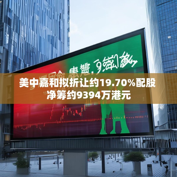 美中嘉和拟折让约19.70%配股 净筹约9394万港元