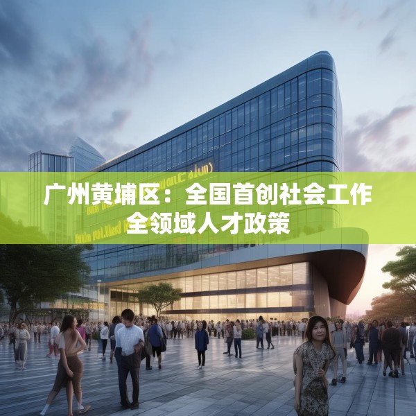 广州黄埔区：全国首创社会工作全领域人才政策