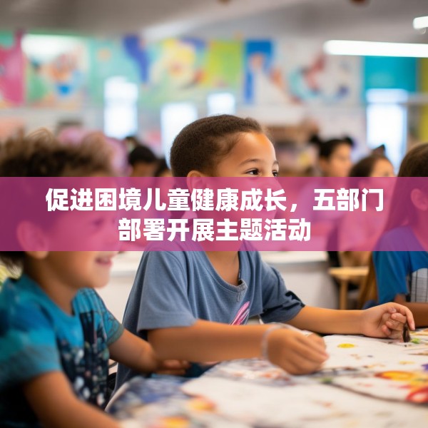 促进困境儿童健康成长，五部门部署开展主题活动