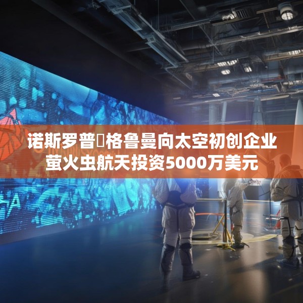 诺斯罗普・格鲁曼向太空初创企业萤火虫航天投资5000万美元