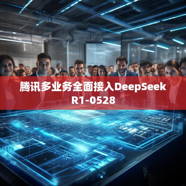 腾讯多业务全面接入DeepSeekR1-0528