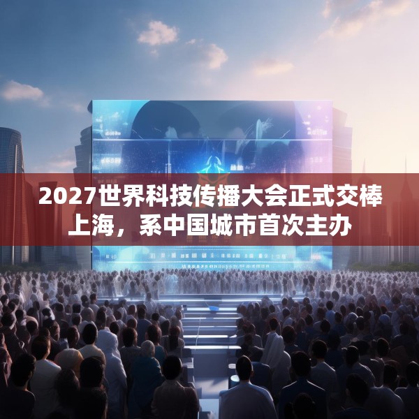 2027世界科技传播大会正式交棒上海，系中国城市首次主办