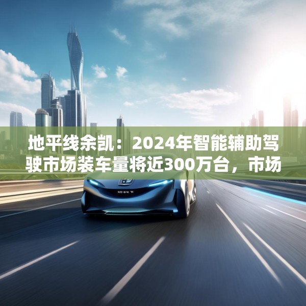 地平线余凯：2024年智能辅助驾驶市场装车量将近300万台，市场份额第一
