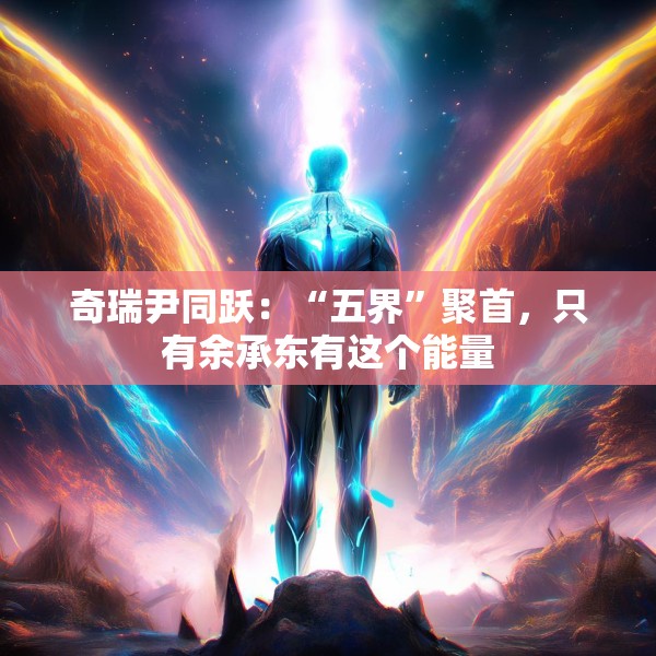 奇瑞尹同跃：“五界”聚首，只有余承东有这个能量
