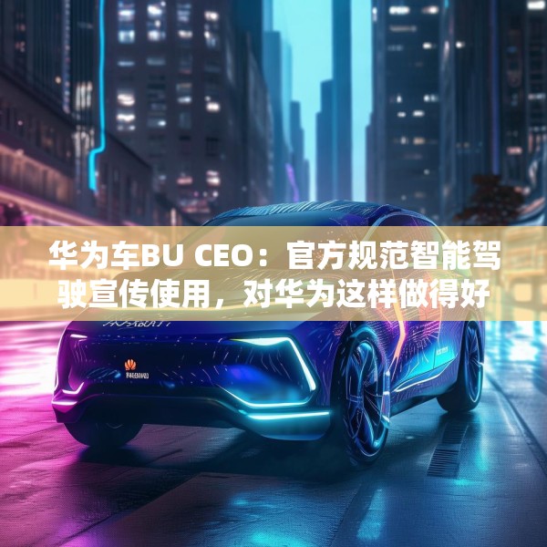 华为车BU CEO：官方规范智能驾驶宣传使用，对华为这样做得好的企业是好事