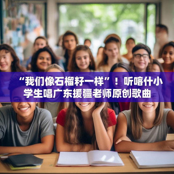 “我们像石榴籽一样”！听喀什小学生唱广东援疆老师原创歌曲