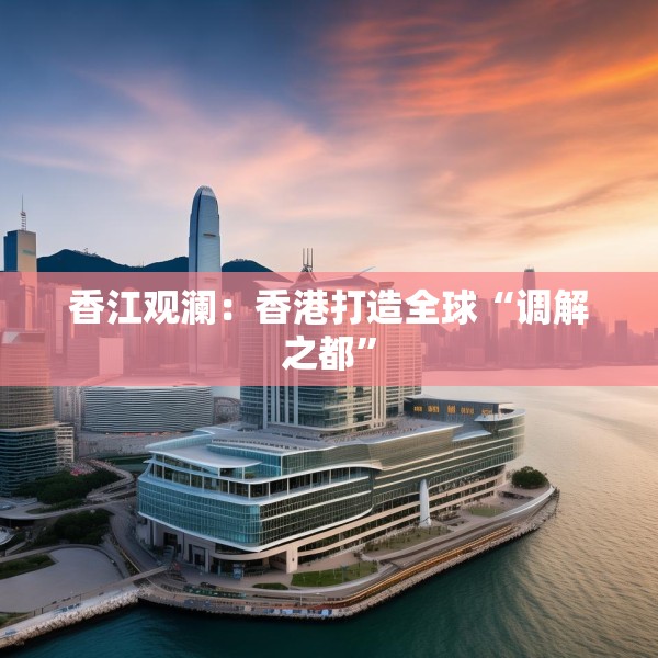 香江观澜：香港打造全球“调解之都”