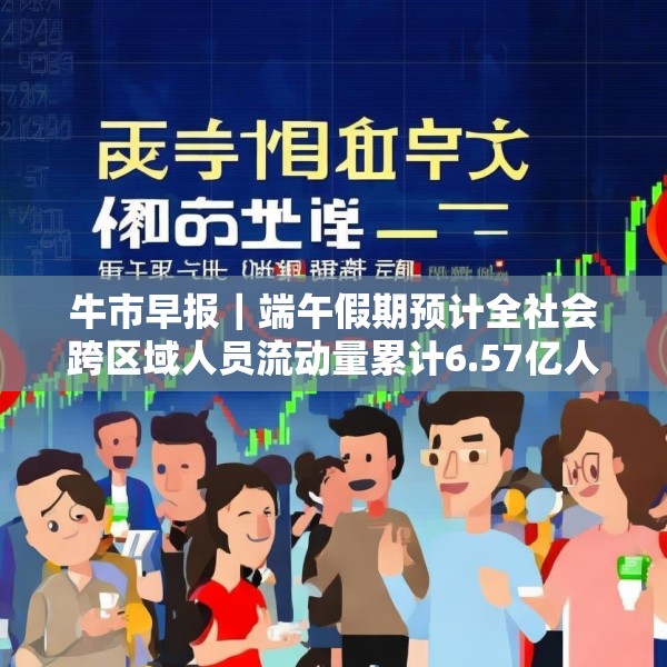 牛市早报｜端午假期预计全社会跨区域人员流动量累计6.57亿人次
