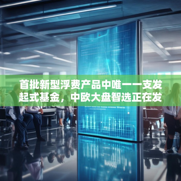 首批新型浮费产品中唯一一支发起式基金，中欧大盘智选正在发行