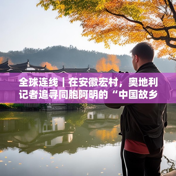 全球连线｜在安徽宏村，奥地利记者追寻同胞阿明的“中国故乡”