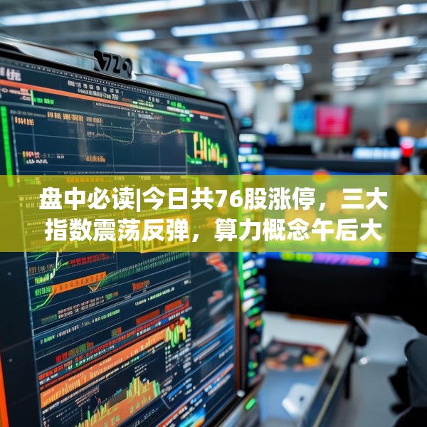 盘中必读|今日共76股涨停，三大指数震荡反弹，算力概念午后大涨