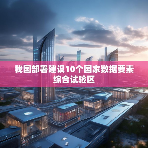 我国部署建设10个国家数据要素综合试验区