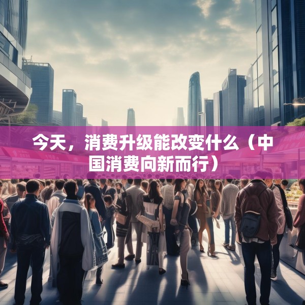今天，消费升级能改变什么（中国消费向新而行）