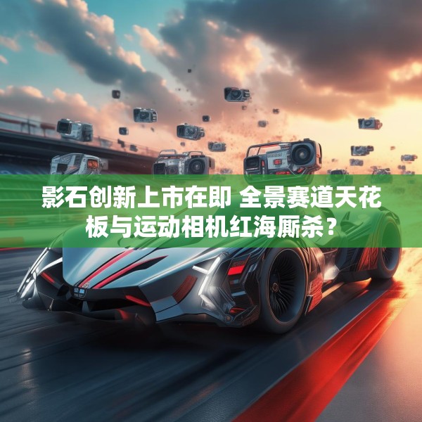 影石创新上市在即 全景赛道天花板与运动相机红海厮杀？