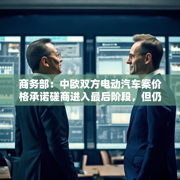 商务部：中欧双方电动汽车案价格承诺磋商进入最后阶段，但仍需双方努力