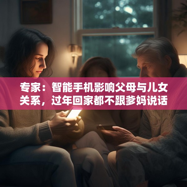 专家：智能手机影响父母与儿女关系，过年回家都不跟爹妈说话