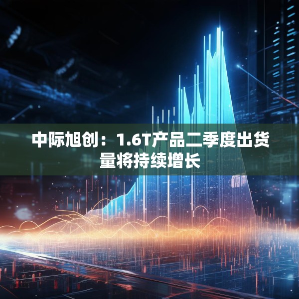 中际旭创：1.6T产品二季度出货量将持续增长
