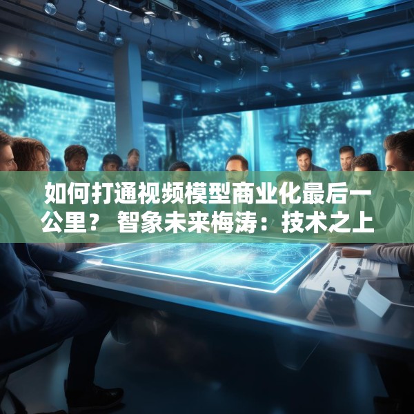 如何打通视频模型商业化最后一公里？ 智象未来梅涛：技术之上还得构建生态