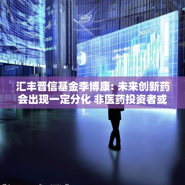 汇丰晋信基金李博康: 未来创新药会出现一定分化 非医药投资者或可借主动型医药基金参与投资机会
