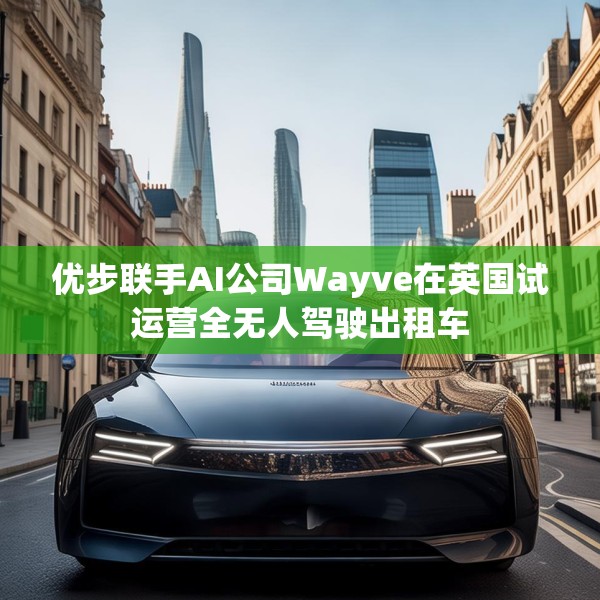 优步联手AI公司Wayve在英国试运营全无人驾驶出租车