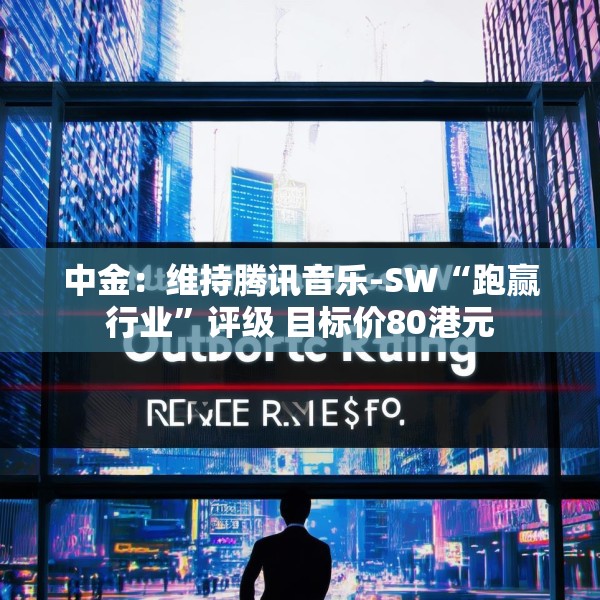 中金：维持腾讯音乐-SW“跑赢行业”评级 目标价80港元