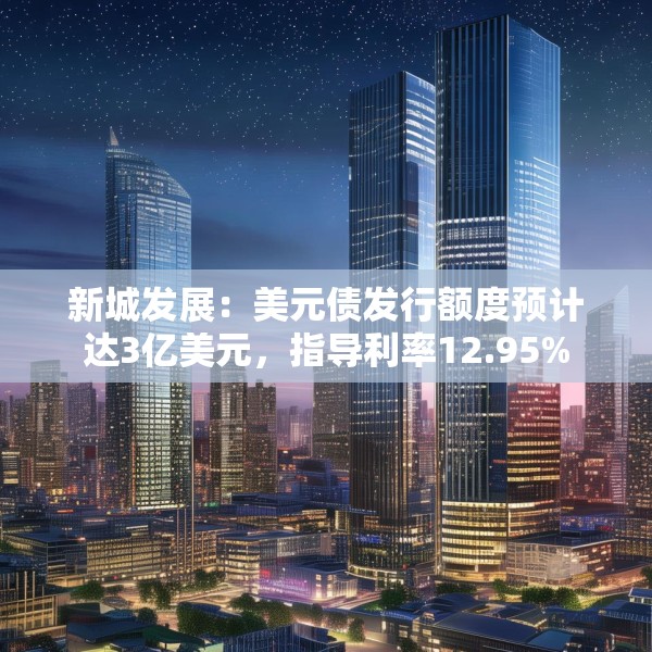 新城发展：美元债发行额度预计达3亿美元，指导利率12.95%