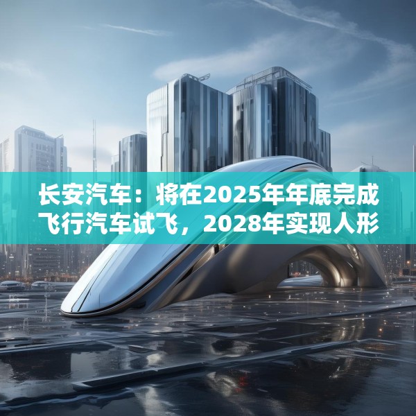 长安汽车：将在2025年年底完成飞行汽车试飞，2028年实现人形机器人下线应用