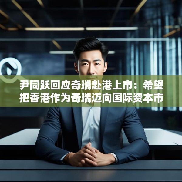 尹同跃回应奇瑞赴港上市：希望把香港作为奇瑞迈向国际资本市场的新起点