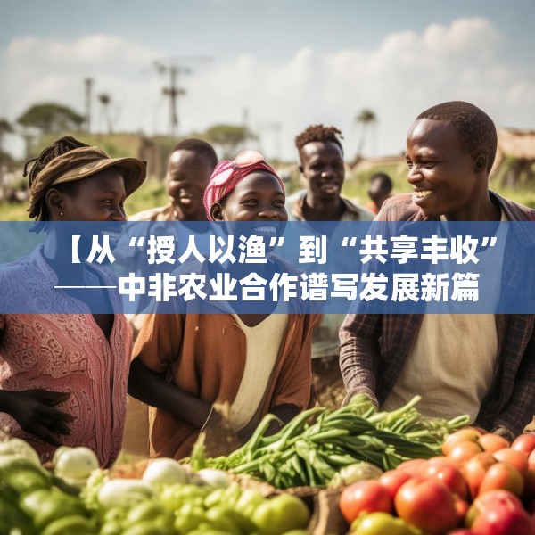 【从“授人以渔”到“共享丰收”──中非农业合作谱写发展新篇】