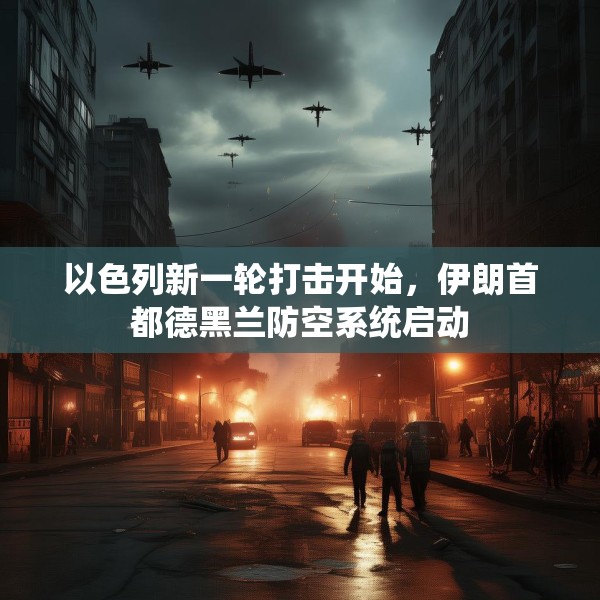 以色列新一轮打击开始，伊朗首都德黑兰防空系统启动