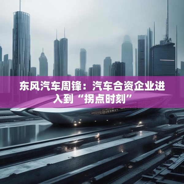 东风汽车周锋：汽车合资企业进入到“拐点时刻”