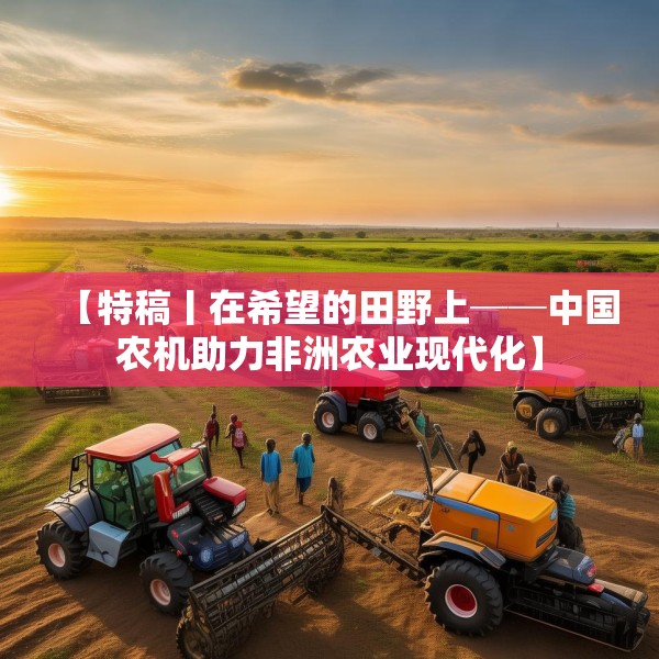【特稿丨在希望的田野上──中国农机助力非洲农业现代化】