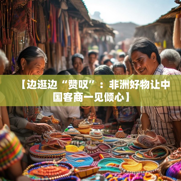 【边逛边“赞叹”：非洲好物让中国客商一见倾心】