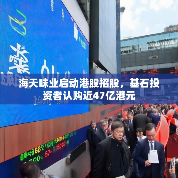 海天味业启动港股招股，基石投资者认购近47亿港元