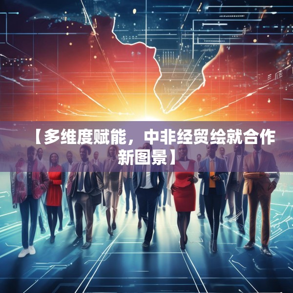 【多维度赋能，中非经贸绘就合作新图景】