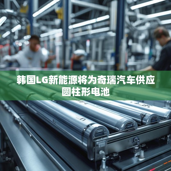 韩国LG新能源将为奇瑞汽车供应圆柱形电池