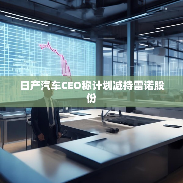 日产汽车CEO称计划减持雷诺股份
